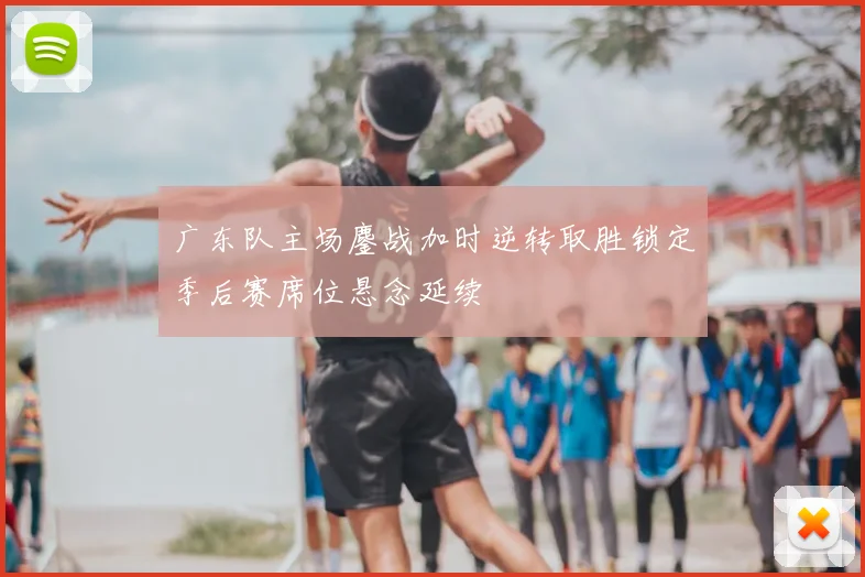 广东队主场鏖战加时逆转取胜锁定季后赛席位悬念延续