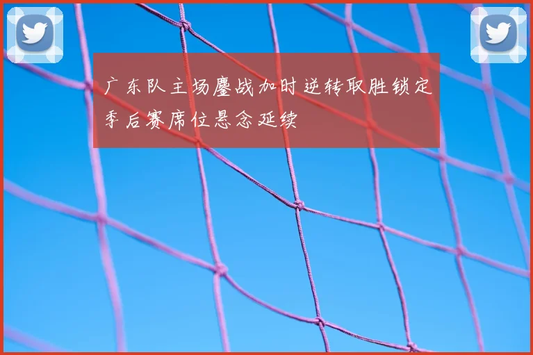 广东队主场鏖战加时逆转取胜锁定季后赛席位悬念延续