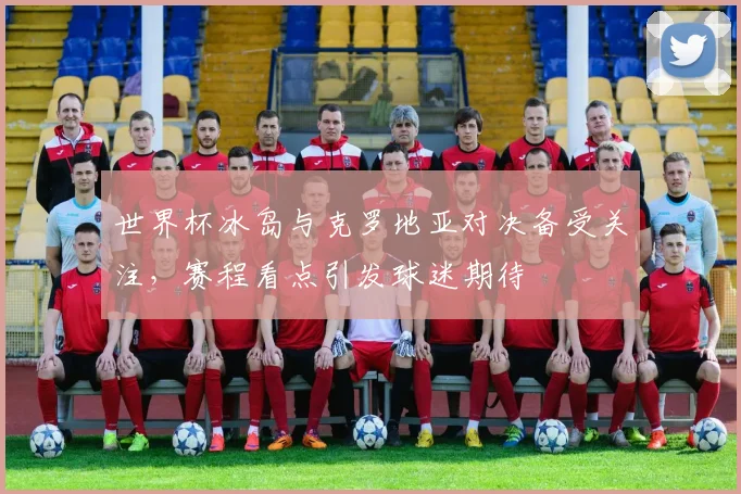 世界杯冰岛与克罗地亚对决备受关注,赛程看点引发球迷期待