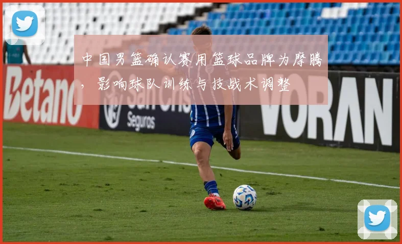 中国男篮确认赛用篮球品牌为摩腾，影响球队训练与技战术调整