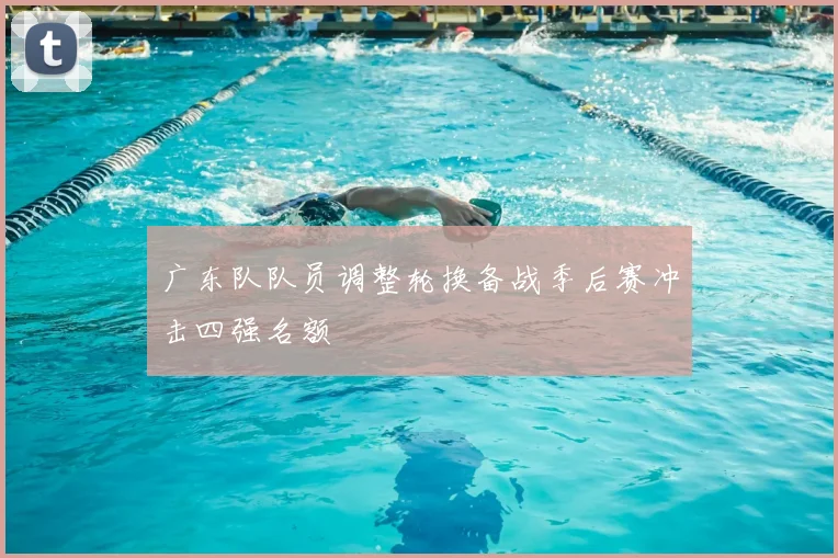 广东队队员调整轮换备战季后赛冲击四强名额