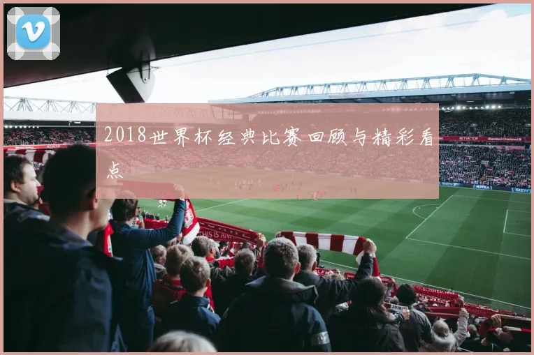 2018世界杯经典比赛回顾与精彩看点