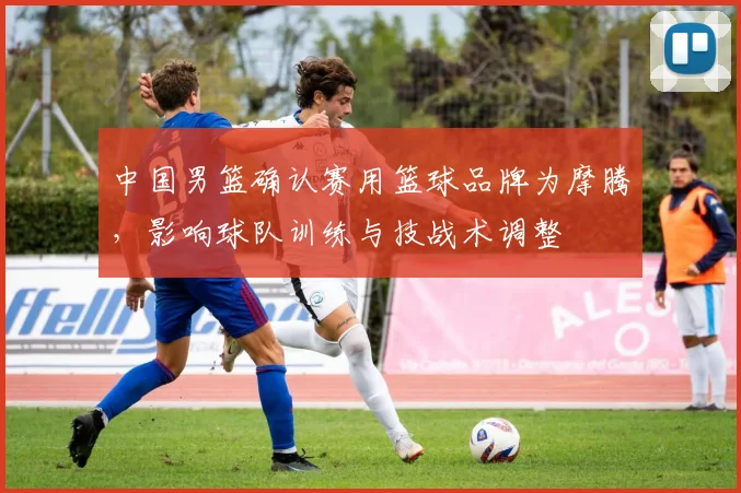 中国男篮确认赛用篮球品牌为摩腾，影响球队训练与技战术调整