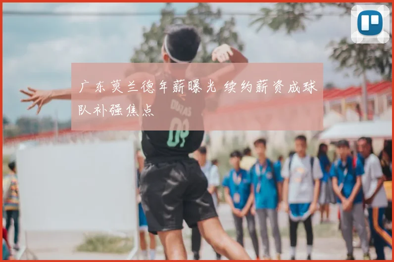 广东莫兰德年薪曝光 续约薪资成球队补强焦点