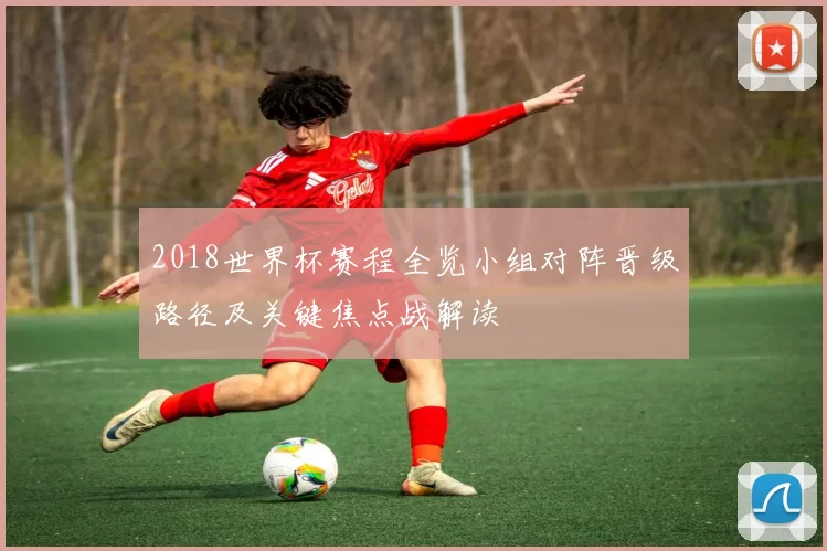 2018世界杯赛程全览小组对阵晋级路径及关键焦点战解读