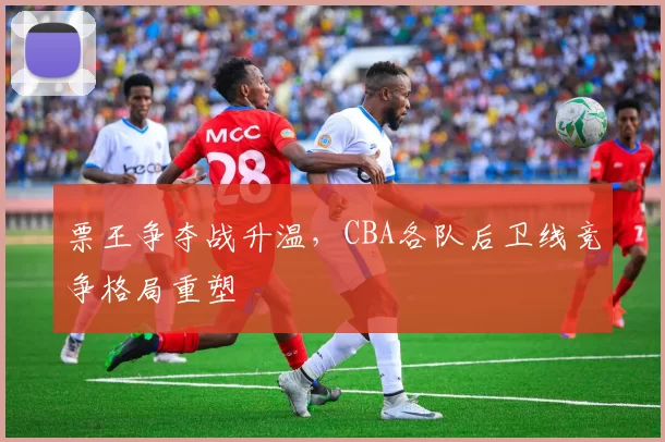 票王争夺战升温，CBA各队后卫线竞争格局重塑