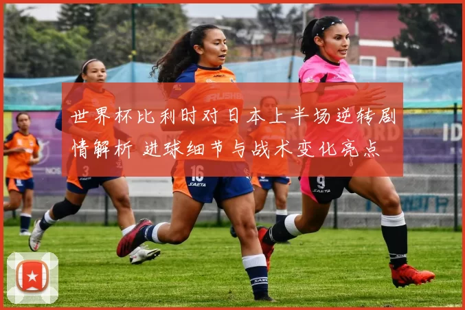 世界杯比利时对日本上半场逆转剧情解析 进球细节与战术变化亮点