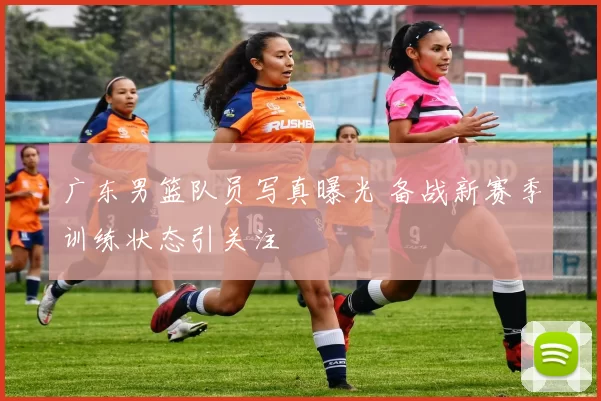 广东男篮队员写真曝光 备战新赛季训练状态引关注