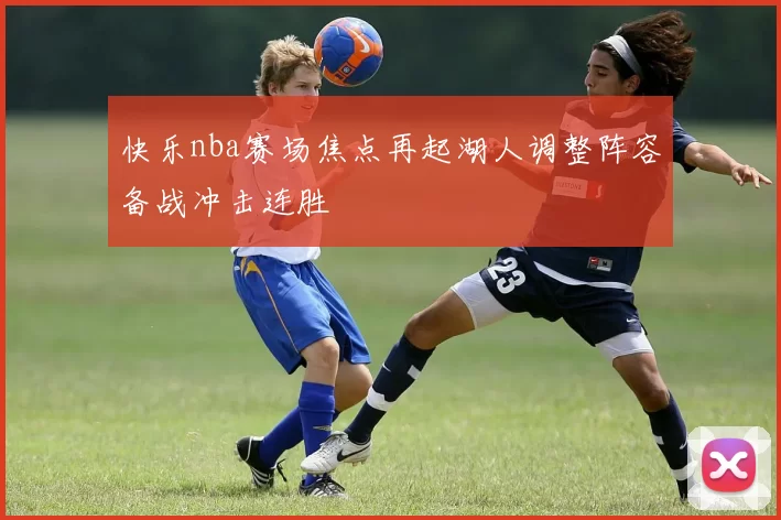 快乐nba赛场焦点再起湖人调整阵容备战冲击连胜