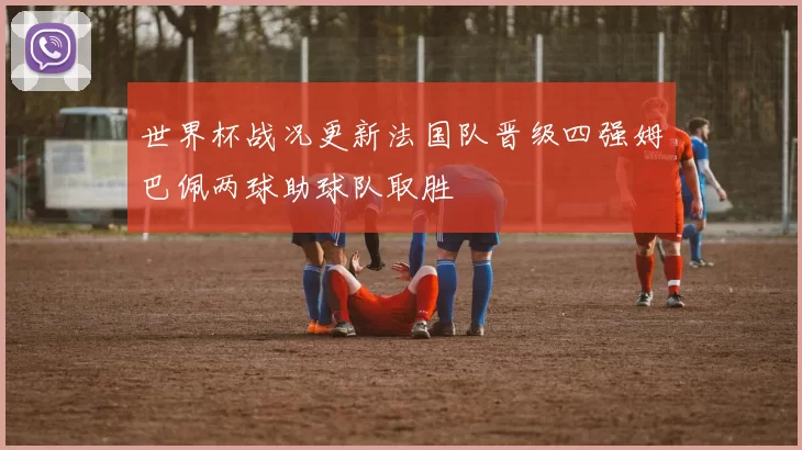 世界杯战况更新法国队晋级四强姆巴佩两球助球队取胜