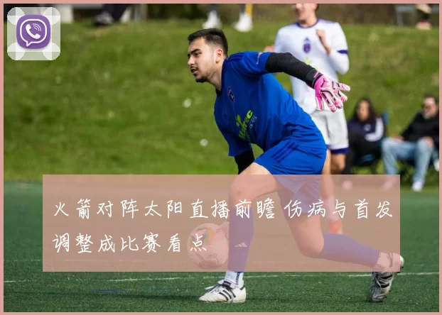 火箭对阵太阳直播前瞻 伤病与首发调整成比赛看点