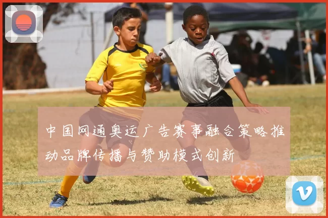 中国网通奥运广告赛事融合策略推动品牌传播与赞助模式创新