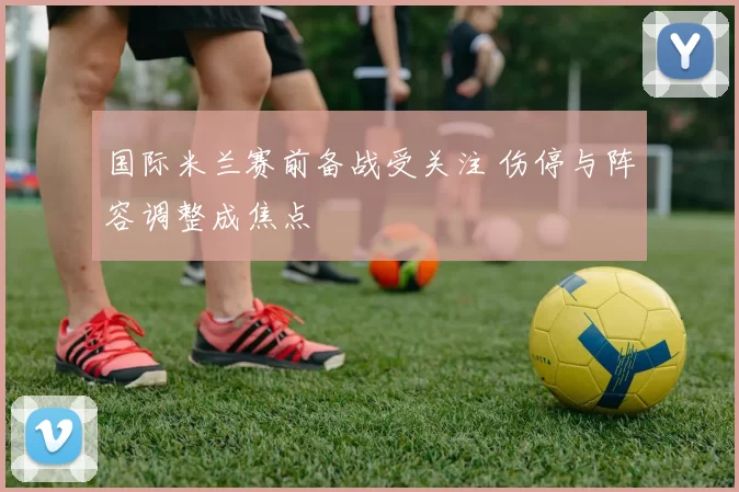 国际米兰赛前备战受关注 伤停与阵容调整成焦点
