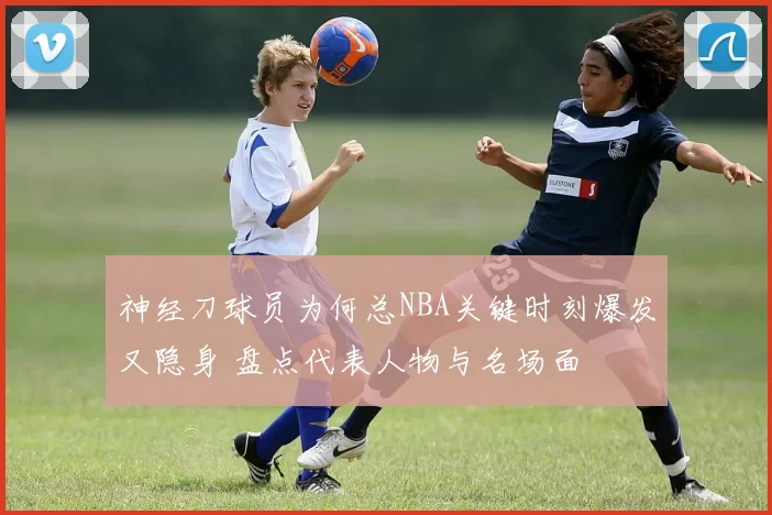 神经刀球员为何总NBA关键时刻爆发又隐身 盘点代表人物与名场面
