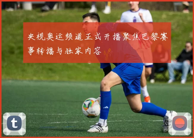 央视奥运频道正式开播聚焦巴黎赛事转播与独家内容