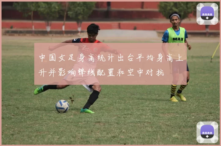 中国女足身高统计出台平均身高上升并影响锋线配置和空中对抗