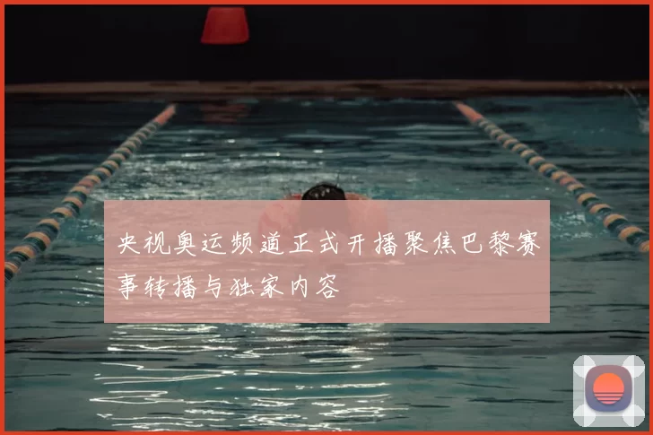 央视奥运频道正式开播聚焦巴黎赛事转播与独家内容