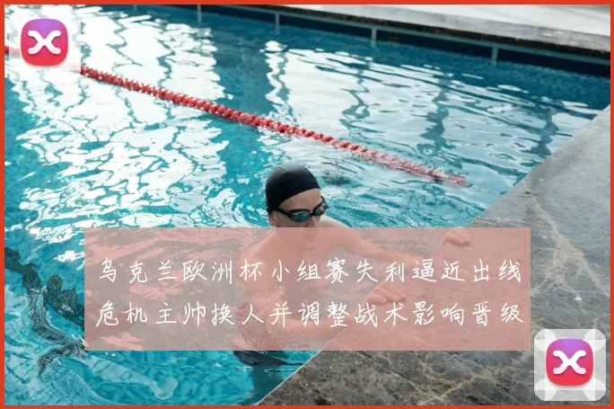 乌克兰欧洲杯小组赛失利逼近出线危机主帅换人并调整战术影响晋级形势