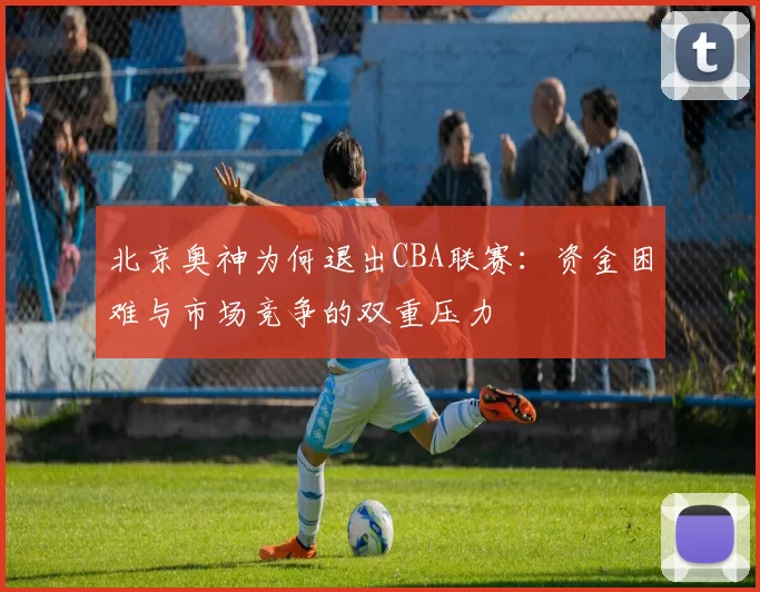 北京奥神为何退出CBA联赛：资金困难与市场竞争的双重压力