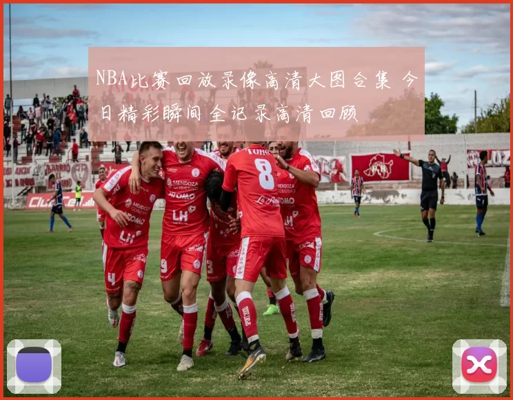 NBA比赛回放录像高清大图合集 今日精彩瞬间全记录高清回顾