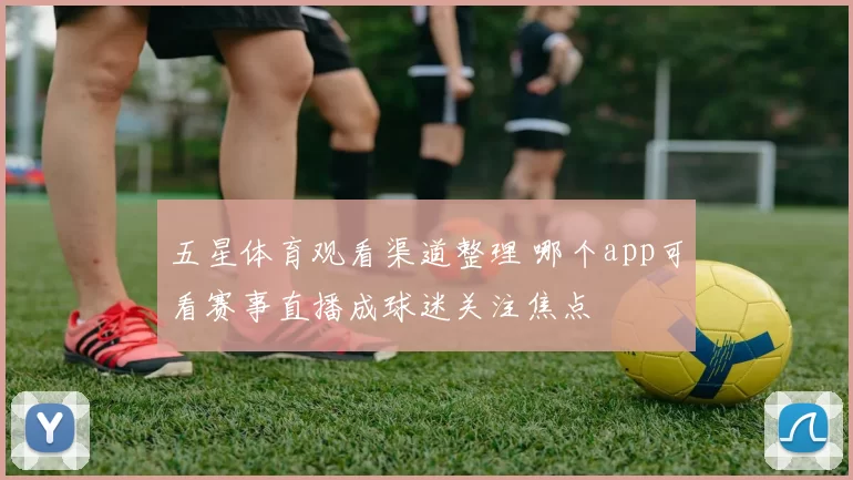 五星体育观看渠道整理 哪个app可看赛事直播成球迷关注焦点