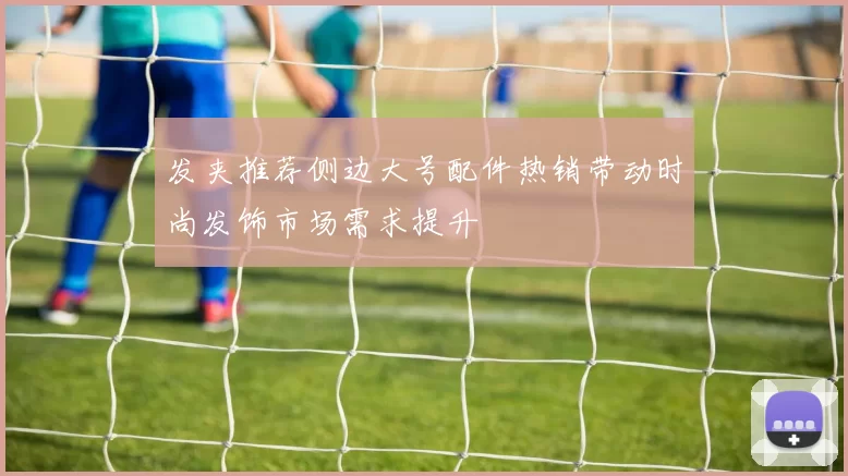 发夹推荐侧边大号配件热销带动时尚发饰市场需求提升