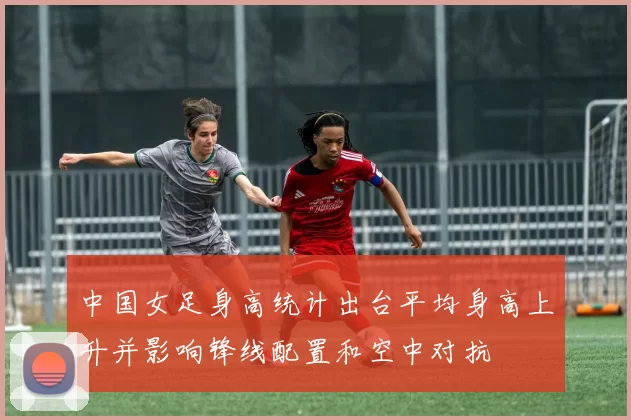 中国女足身高统计出台平均身高上升并影响锋线配置和空中对抗