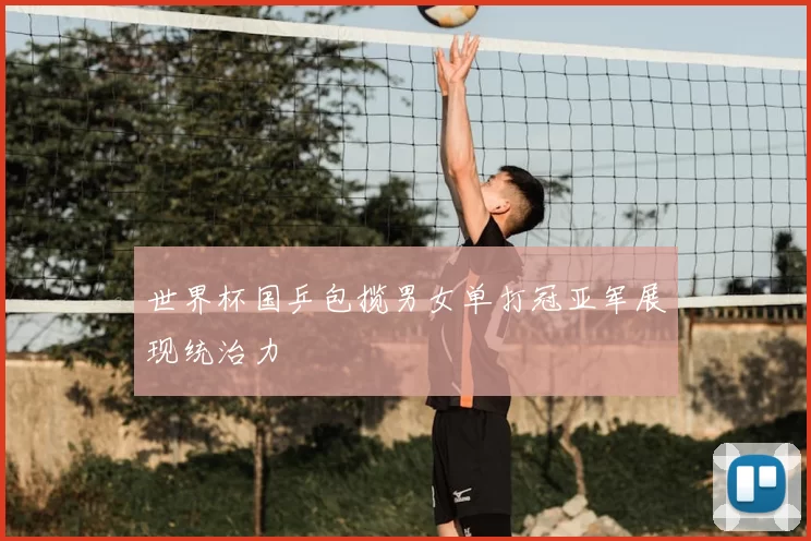 世界杯国乒包揽男女单打冠亚军展现统治力