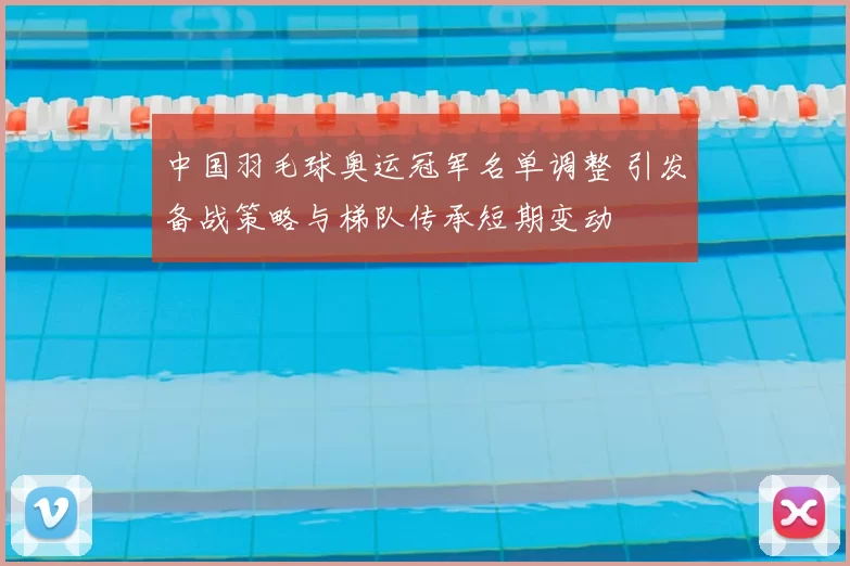 中国羽毛球奥运冠军名单调整 引发备战策略与梯队传承短期变动