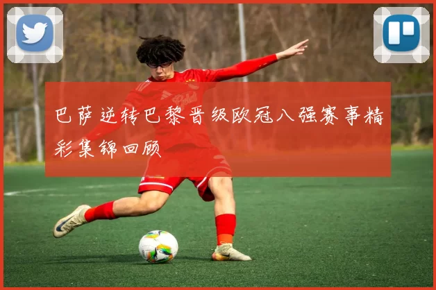 巴萨逆转巴黎晋级欧冠八强赛事精彩集锦回顾