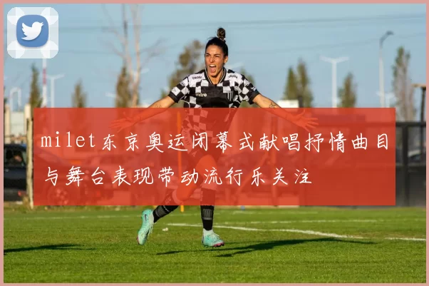 milet东京奥运闭幕式献唱抒情曲目与舞台表现带动流行乐关注