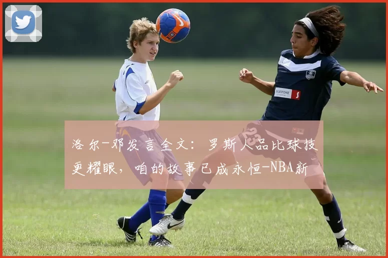 洛尔-邓发言全文：罗斯人品比球技更耀眼，咱的故事已成永恒-NBA新闻