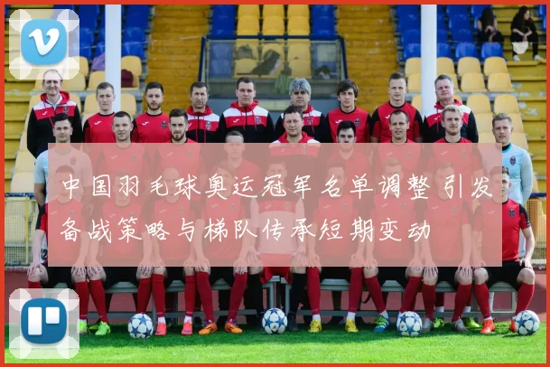 中国羽毛球奥运冠军名单调整 引发备战策略与梯队传承短期变动