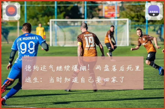 德约运气继续爆棚！两盘落后死里逃生：当时知道自己要回家了