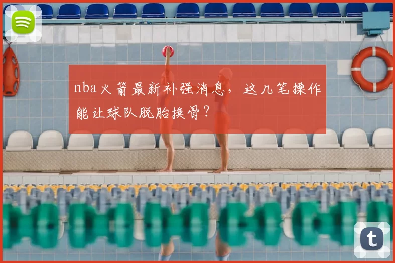 nba火箭最新补强消息，这几笔操作能让球队脱胎换骨？