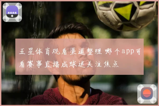 五星体育观看渠道整理 哪个app可看赛事直播成球迷关注焦点