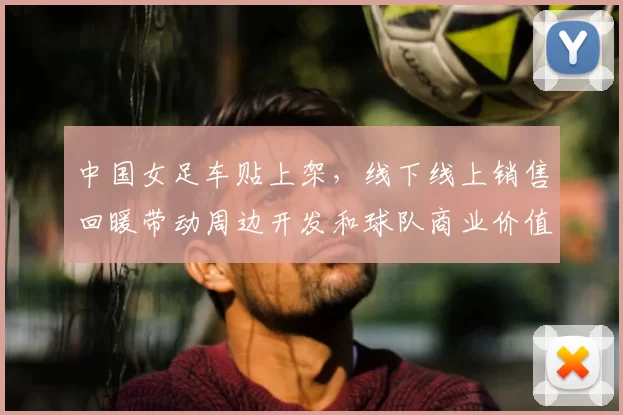 中国女足车贴上架，线下线上销售回暖带动周边开发和球队商业价值提升