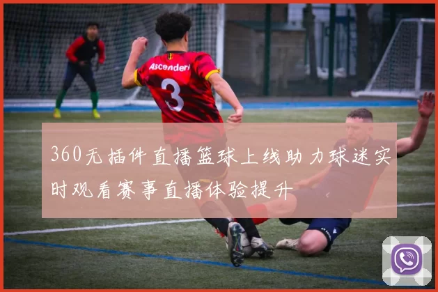 360无插件直播篮球上线助力球迷实时观看赛事直播体验提升