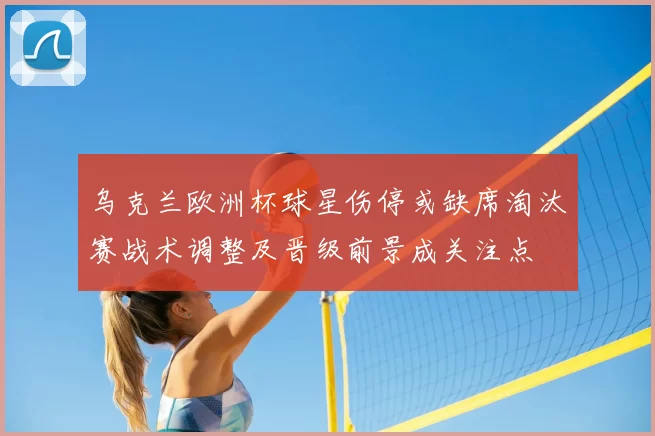 乌克兰欧洲杯球星伤停或缺席淘汰赛战术调整及晋级前景成关注点