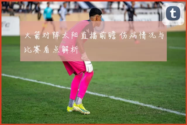 火箭对阵太阳直播前瞻 伤病情况与比赛看点解析