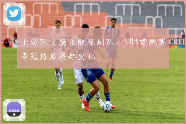 上海队主场击败深圳队,CBA常规赛争冠格局再起变化