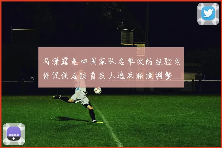 冯潇霆重回国家队名单攻防经验或将促使后防首发人选及轮换调整