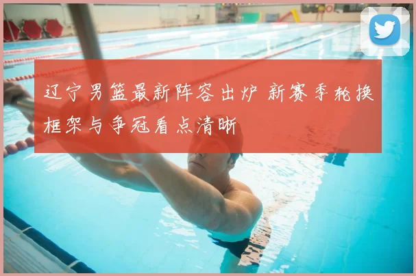 辽宁男篮最新阵容出炉 新赛季轮换框架与争冠看点清晰