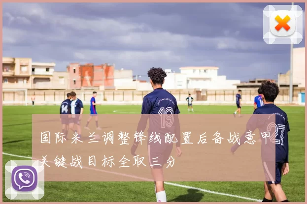国际米兰调整锋线配置后备战意甲关键战目标全取三分