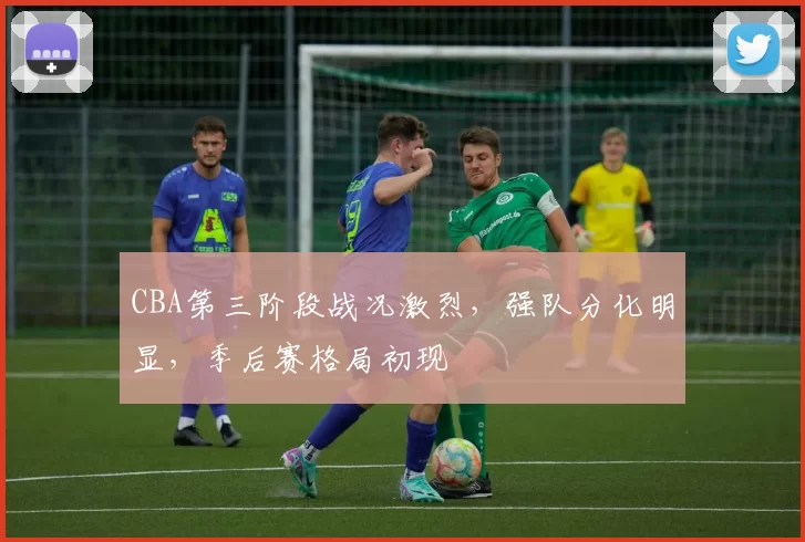 CBA第三阶段战况激烈,强队分化明显,季后赛格局初现