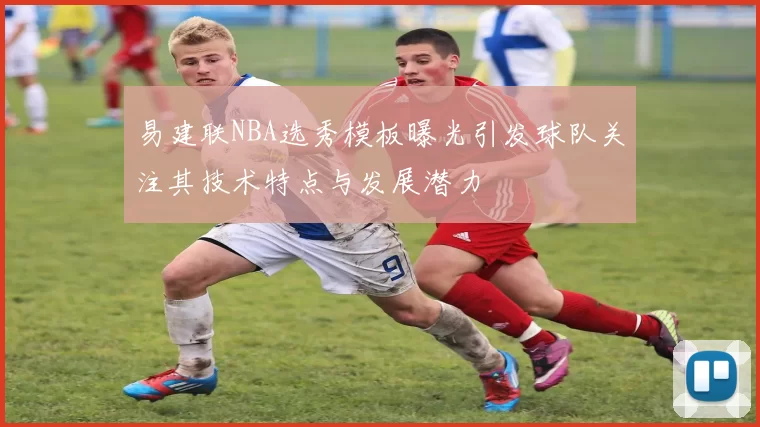 易建联NBA选秀模板曝光引发球队关注其技术特点与发展潜力