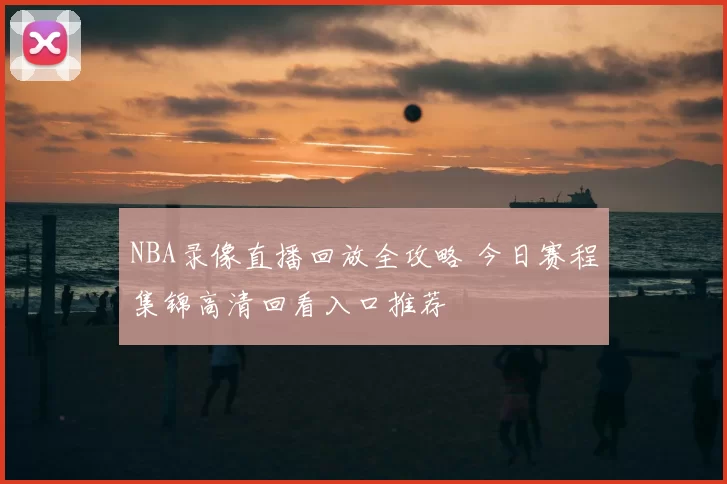 NBA录像直播回放全攻略 今日赛程集锦高清回看入口推荐