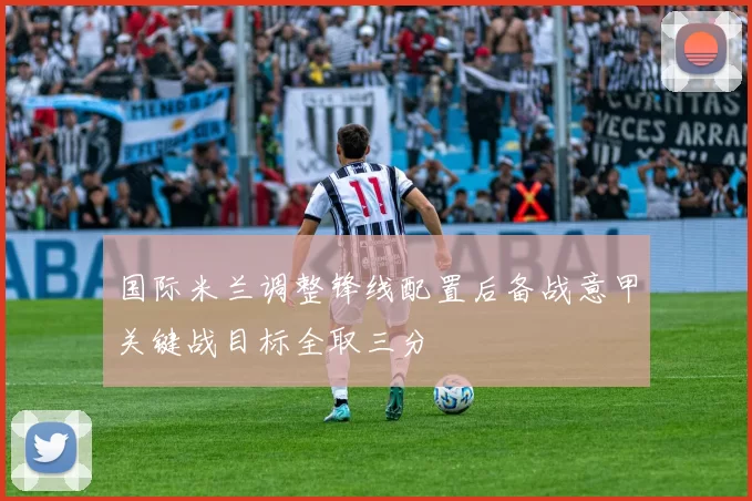 国际米兰调整锋线配置后备战意甲关键战目标全取三分