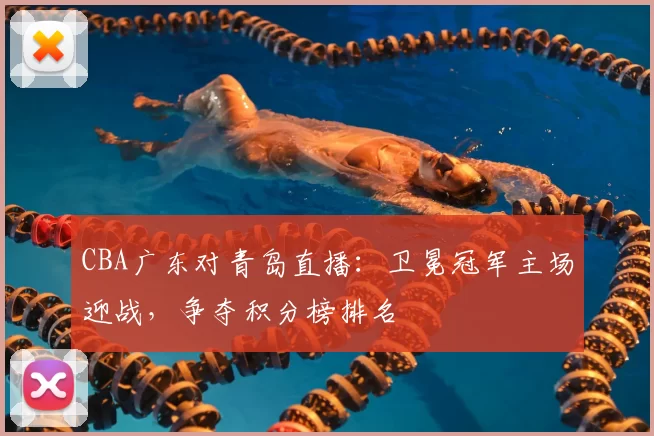CBA广东对青岛直播：卫冕冠军主场迎战，争夺积分榜排名