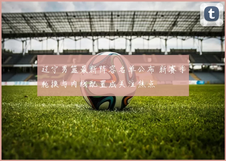 辽宁男篮最新阵容名单公布 新赛季轮换与内线配置成关注焦点